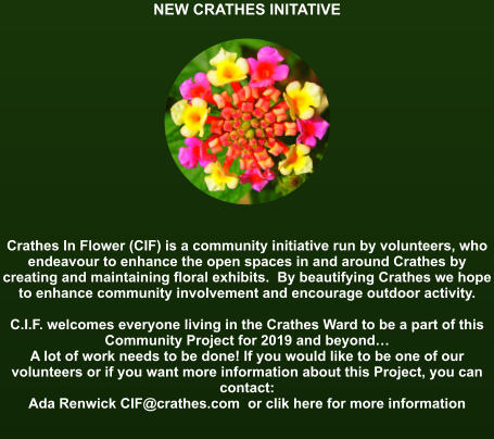 NEW CRATHES INITATIVE               Crathes In Flower (CIF) is a community initiative run by volunteers, who endeavour to enhance the open spaces in and around Crathes by creating and maintaining floral exhibits.  By beautifying Crathes we hope to enhance community involvement and encourage outdoor activity.  C.I.F. welcomes everyone living in the Crathes Ward to be a part of this Community Project for 2019 and beyond… A lot of work needs to be done! If you would like to be one of our volunteers or if you want more information about this Project, you can contact:   Ada Renwick CIF@crathes.com  or clik here for more information